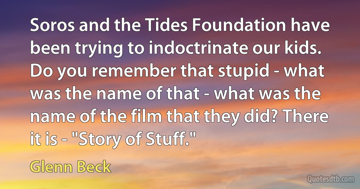 Soros and the Tides Foundation have been trying to indoctrinate our kids. Do you remember that stupid - what was the name of that - what was the name of the film that they did? There it is - "Story of Stuff." (Glenn Beck)