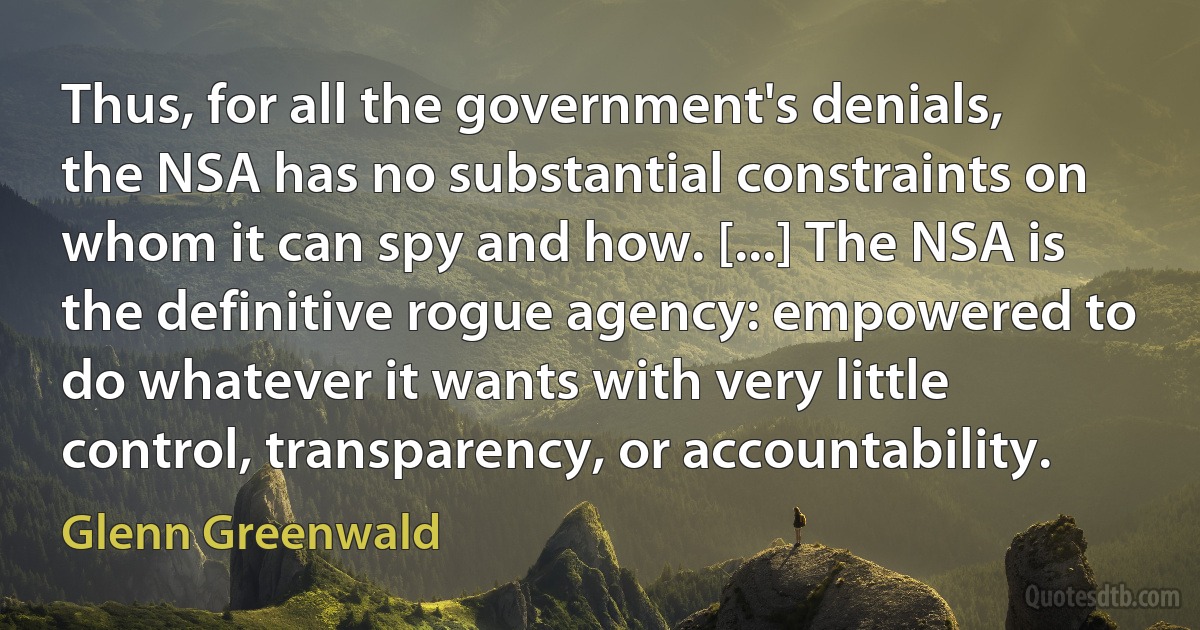 Thus, for all the government's denials, the NSA has no substantial constraints on whom it can spy and how. [...] The NSA is the definitive rogue agency: empowered to do whatever it wants with very little control, transparency, or accountability. (Glenn Greenwald)