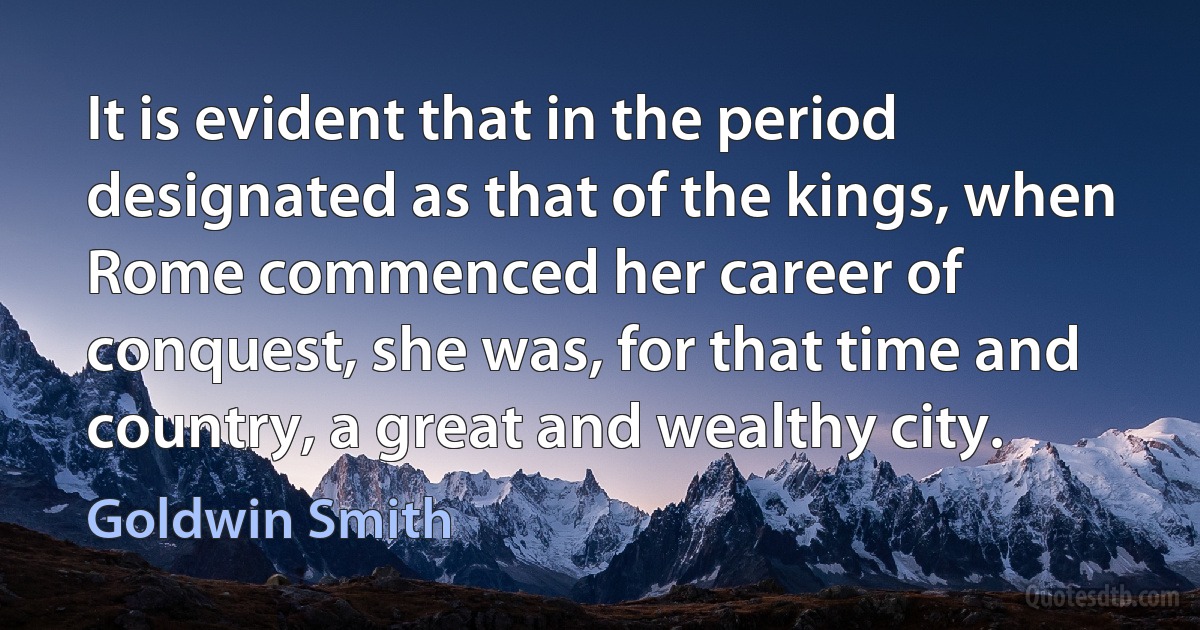 It is evident that in the period designated as that of the kings, when Rome commenced her career of conquest, she was, for that time and country, a great and wealthy city. (Goldwin Smith)