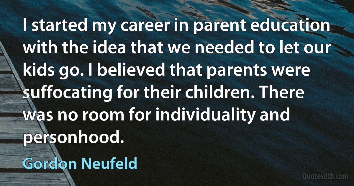 I started my career in parent education with the idea that we needed to let our kids go. I believed that parents were suffocating for their children. There was no room for individuality and personhood. (Gordon Neufeld)