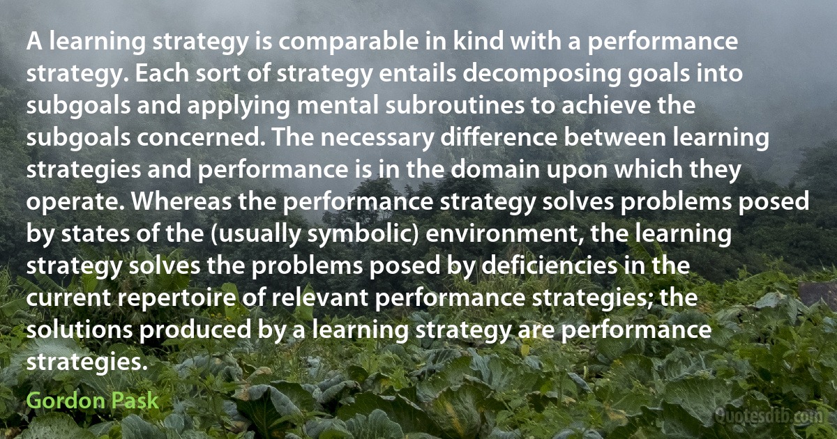 A learning strategy is comparable in kind with a performance strategy. Each sort of strategy entails decomposing goals into subgoals and applying mental subroutines to achieve the subgoals concerned. The necessary difference between learning strategies and performance is in the domain upon which they operate. Whereas the performance strategy solves problems posed by states of the (usually symbolic) environment, the learning strategy solves the problems posed by deficiencies in the current repertoire of relevant performance strategies; the solutions produced by a learning strategy are performance strategies. (Gordon Pask)