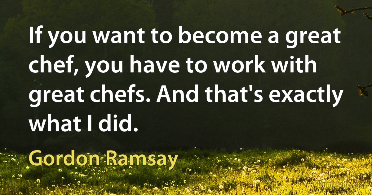 If you want to become a great chef, you have to work with great chefs. And that's exactly what I did. (Gordon Ramsay)