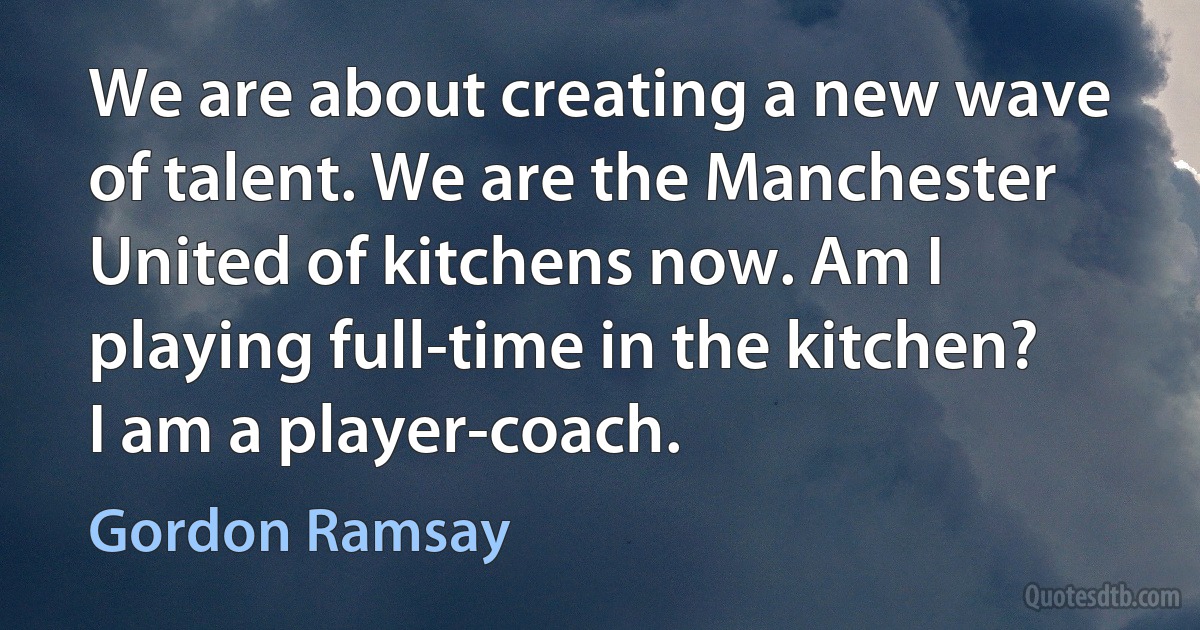 We are about creating a new wave of talent. We are the Manchester United of kitchens now. Am I playing full-time in the kitchen? I am a player-coach. (Gordon Ramsay)