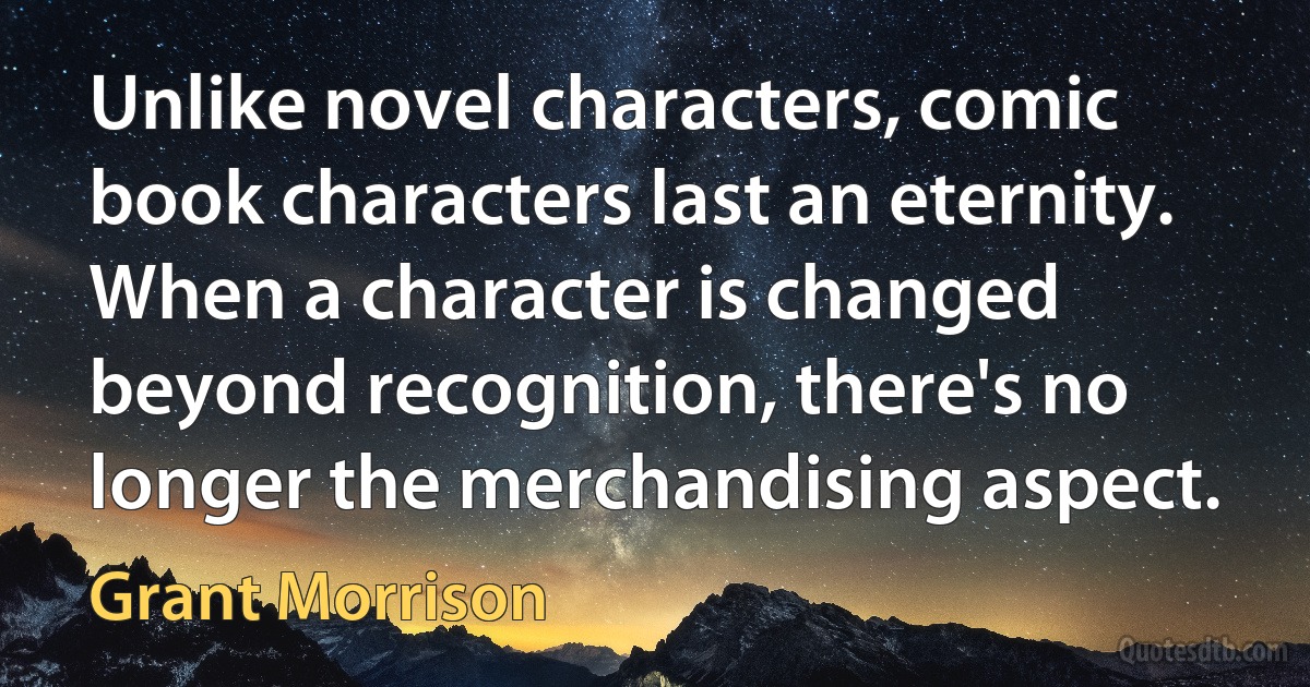 Unlike novel characters, comic book characters last an eternity. When a character is changed beyond recognition, there's no longer the merchandising aspect. (Grant Morrison)