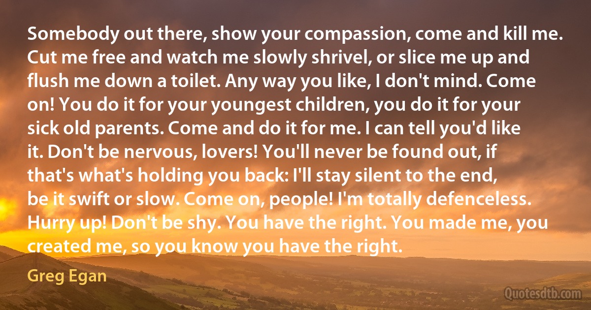 Somebody out there, show your compassion, come and kill me. Cut me free and watch me slowly shrivel, or slice me up and flush me down a toilet. Any way you like, I don't mind. Come on! You do it for your youngest children, you do it for your sick old parents. Come and do it for me. I can tell you'd like it. Don't be nervous, lovers! You'll never be found out, if that's what's holding you back: I'll stay silent to the end, be it swift or slow. Come on, people! I'm totally defenceless. Hurry up! Don't be shy. You have the right. You made me, you created me, so you know you have the right. (Greg Egan)