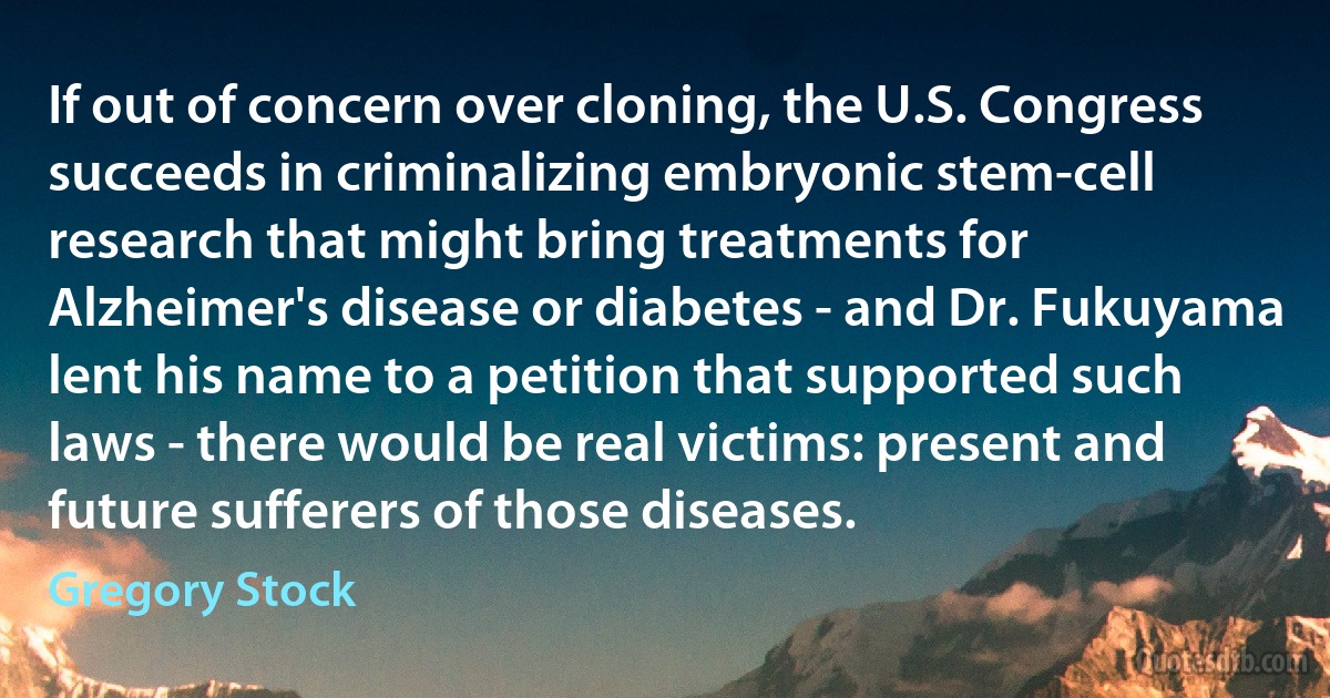 If out of concern over cloning, the U.S. Congress succeeds in criminalizing embryonic stem-cell research that might bring treatments for Alzheimer's disease or diabetes - and Dr. Fukuyama lent his name to a petition that supported such laws - there would be real victims: present and future sufferers of those diseases. (Gregory Stock)