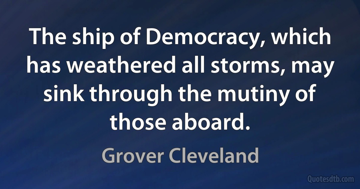 The ship of Democracy, which has weathered all storms, may sink through the mutiny of those aboard. (Grover Cleveland)