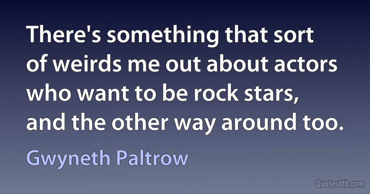 There's something that sort of weirds me out about actors who want to be rock stars, and the other way around too. (Gwyneth Paltrow)