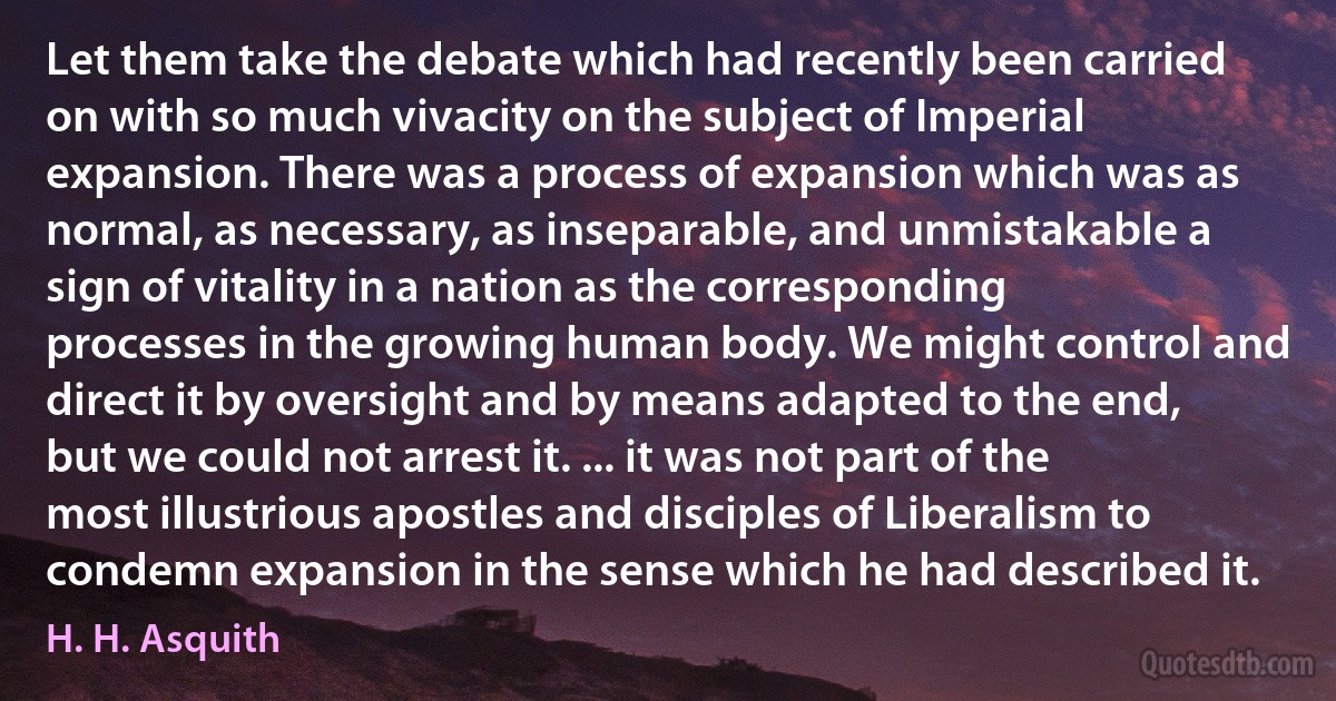 Let them take the debate which had recently been carried on with so much vivacity on the subject of Imperial expansion. There was a process of expansion which was as normal, as necessary, as inseparable, and unmistakable a sign of vitality in a nation as the corresponding processes in the growing human body. We might control and direct it by oversight and by means adapted to the end, but we could not arrest it. ... it was not part of the most illustrious apostles and disciples of Liberalism to condemn expansion in the sense which he had described it. (H. H. Asquith)