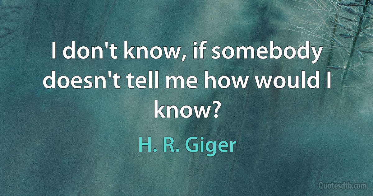 I don't know, if somebody doesn't tell me how would I know? (H. R. Giger)