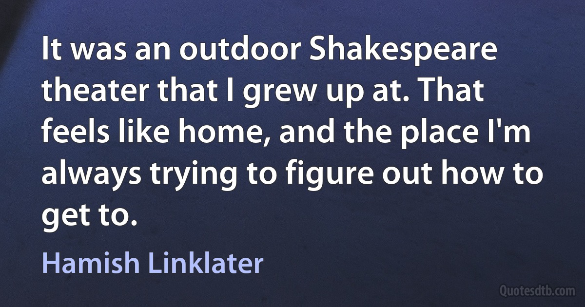 It was an outdoor Shakespeare theater that I grew up at. That feels like home, and the place I'm always trying to figure out how to get to. (Hamish Linklater)