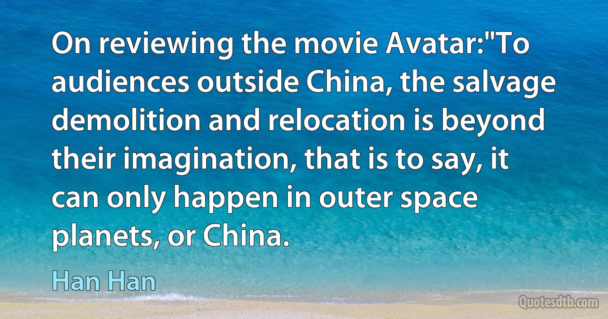 On reviewing the movie Avatar:"To audiences outside China, the salvage demolition and relocation is beyond their imagination, that is to say, it can only happen in outer space planets, or China. (Han Han)