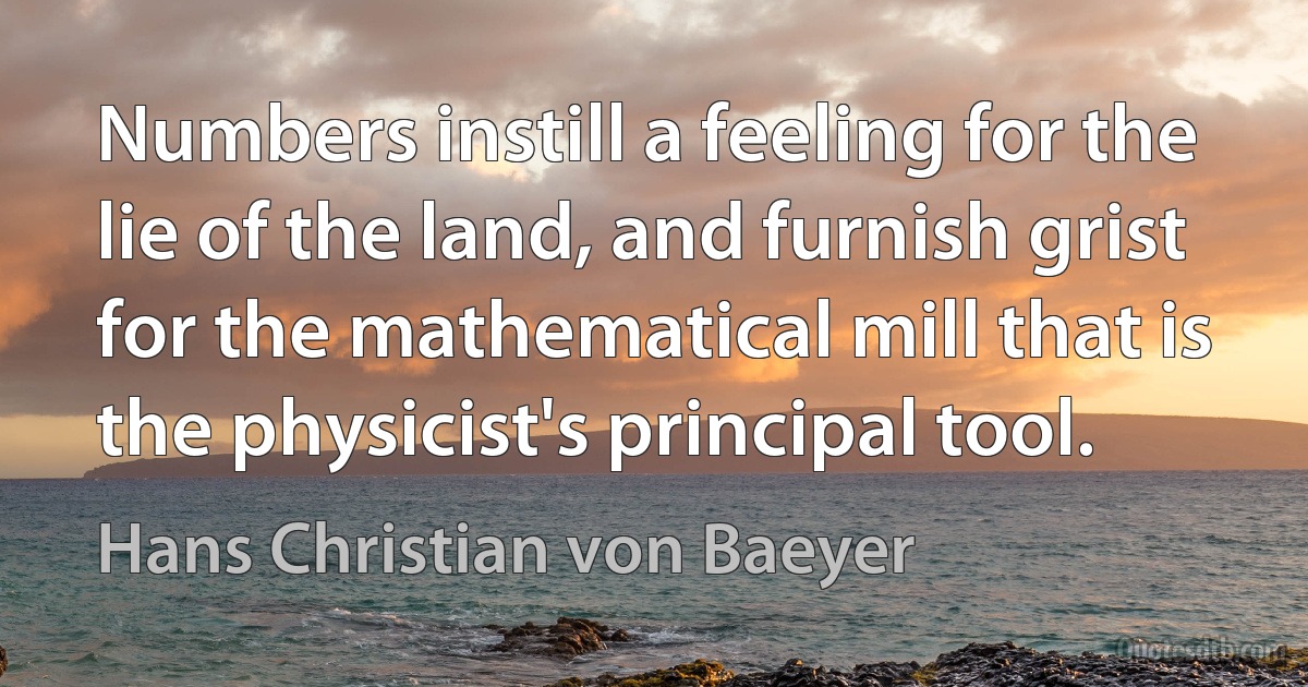 Numbers instill a feeling for the lie of the land, and furnish grist for the mathematical mill that is the physicist's principal tool. (Hans Christian von Baeyer)