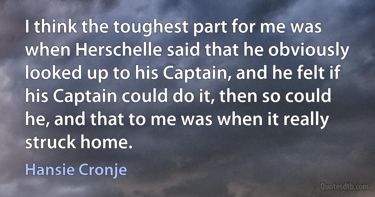 I think the toughest part for me was when Herschelle said that he obviously looked up to his Captain, and he felt if his Captain could do it, then so could he, and that to me was when it really struck home. (Hansie Cronje)