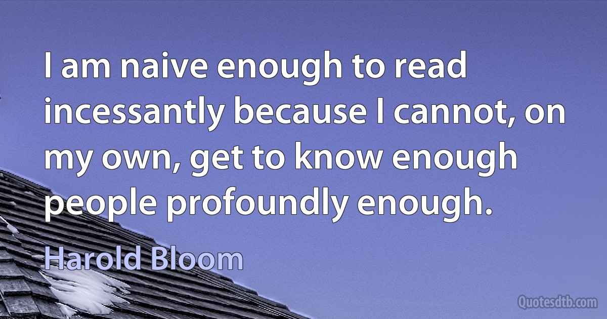 I am naive enough to read incessantly because I cannot, on my own, get to know enough people profoundly enough. (Harold Bloom)