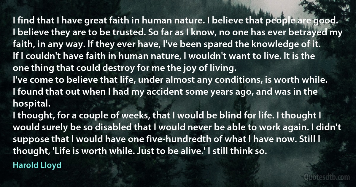 I find that I have great faith in human nature. I believe that people are good. I believe they are to be trusted. So far as I know, no one has ever betrayed my faith, in any way. If they ever have, I've been spared the knowledge of it.
If I couldn't have faith in human nature, I wouldn't want to live. It is the one thing that could destroy for me the joy of living.
I've come to believe that life, under almost any conditions, is worth while.
I found that out when I had my accident some years ago, and was in the hospital.
I thought, for a couple of weeks, that I would be blind for life. I thought I would surely be so disabled that I would never be able to work again. I didn't suppose that I would have one five-hundredth of what I have now. Still I thought, 'Life is worth while. Just to be alive.' I still think so. (Harold Lloyd)