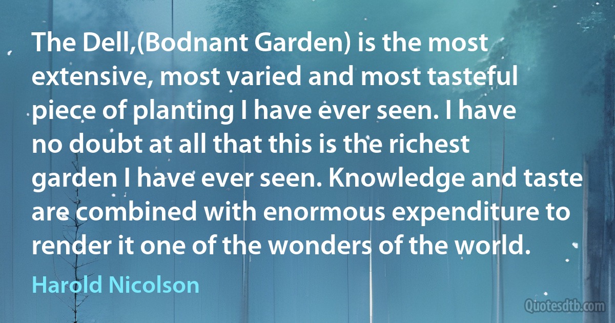 The Dell,(Bodnant Garden) is the most extensive, most varied and most tasteful piece of planting I have ever seen. I have no doubt at all that this is the richest garden I have ever seen. Knowledge and taste are combined with enormous expenditure to render it one of the wonders of the world. (Harold Nicolson)