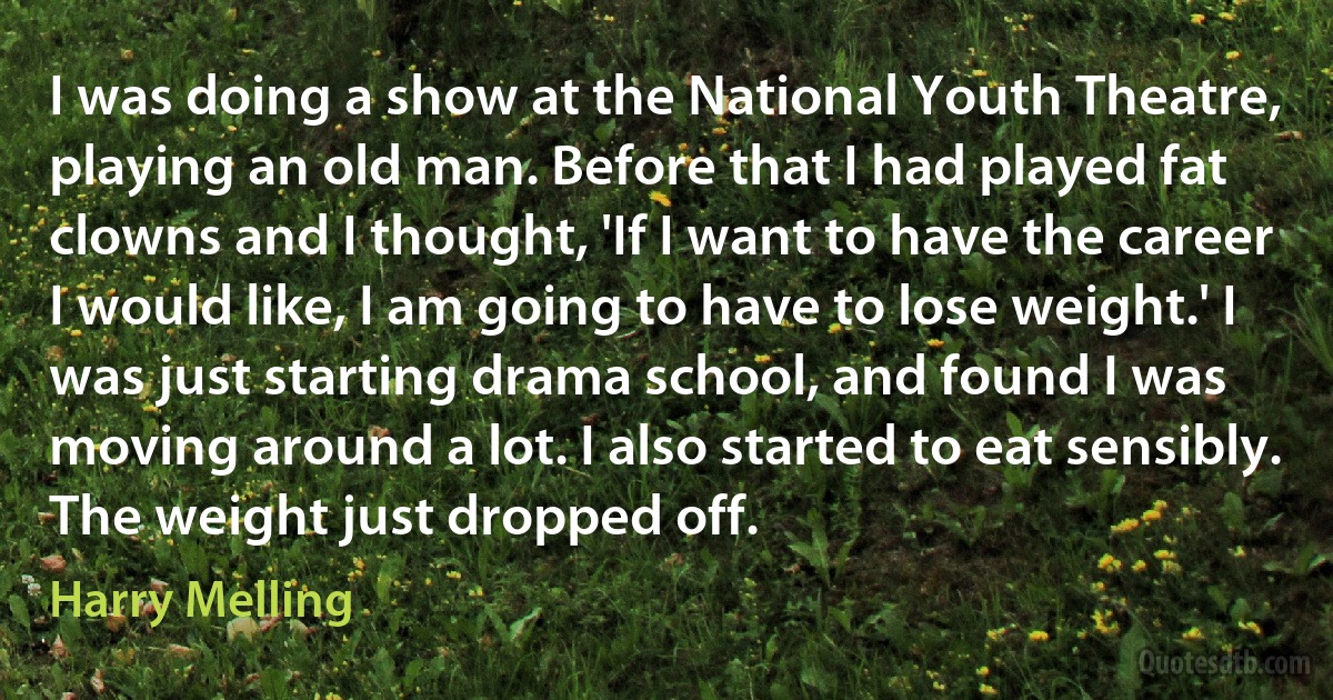 I was doing a show at the National Youth Theatre, playing an old man. Before that I had played fat clowns and I thought, 'If I want to have the career I would like, I am going to have to lose weight.' I was just starting drama school, and found I was moving around a lot. I also started to eat sensibly. The weight just dropped off. (Harry Melling)