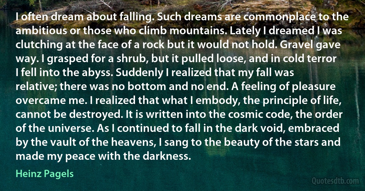 I often dream about falling. Such dreams are commonplace to the ambitious or those who climb mountains. Lately I dreamed I was clutching at the face of a rock but it would not hold. Gravel gave way. I grasped for a shrub, but it pulled loose, and in cold terror I fell into the abyss. Suddenly I realized that my fall was relative; there was no bottom and no end. A feeling of pleasure overcame me. I realized that what I embody, the principle of life, cannot be destroyed. It is written into the cosmic code, the order of the universe. As I continued to fall in the dark void, embraced by the vault of the heavens, I sang to the beauty of the stars and made my peace with the darkness. (Heinz Pagels)