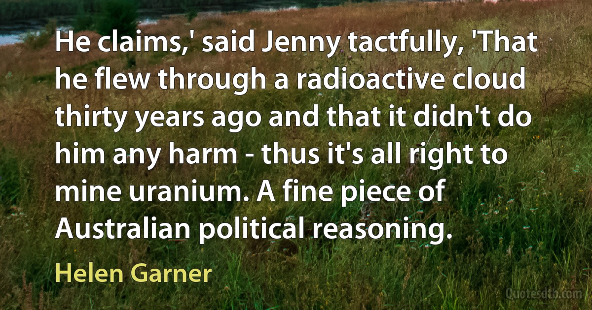 He claims,' said Jenny tactfully, 'That he flew through a radioactive cloud thirty years ago and that it didn't do him any harm - thus it's all right to mine uranium. A fine piece of Australian political reasoning. (Helen Garner)