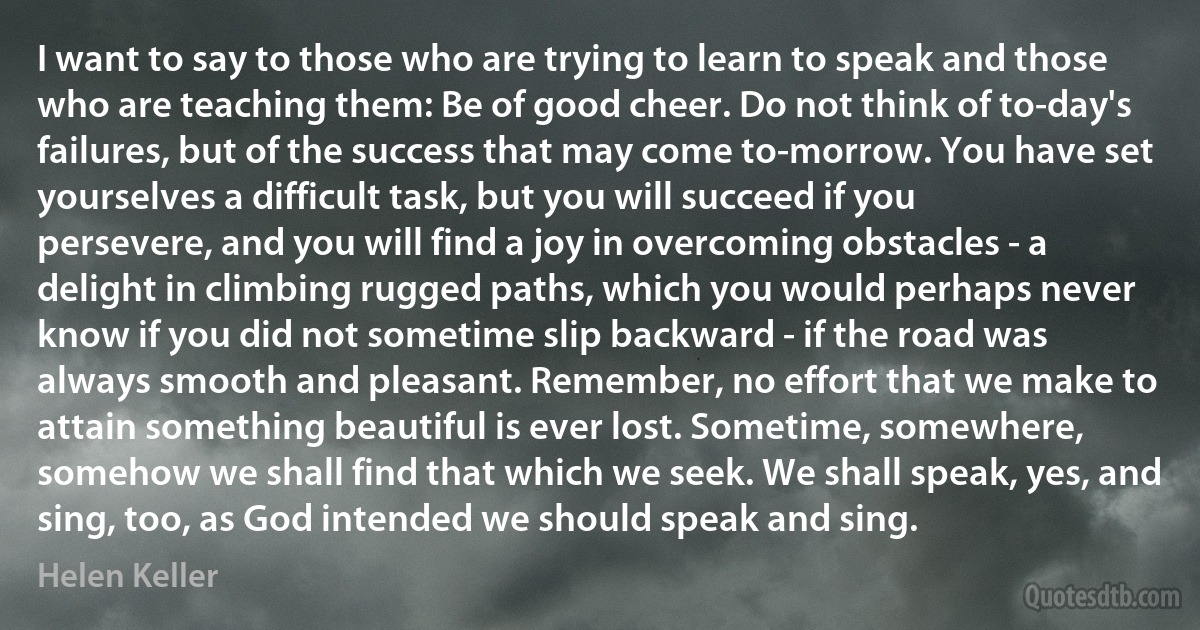 I want to say to those who are trying to learn to speak and those who are teaching them: Be of good cheer. Do not think of to-day's failures, but of the success that may come to-morrow. You have set yourselves a difficult task, but you will succeed if you persevere, and you will find a joy in overcoming obstacles - a delight in climbing rugged paths, which you would perhaps never know if you did not sometime slip backward - if the road was always smooth and pleasant. Remember, no effort that we make to attain something beautiful is ever lost. Sometime, somewhere, somehow we shall find that which we seek. We shall speak, yes, and sing, too, as God intended we should speak and sing. (Helen Keller)