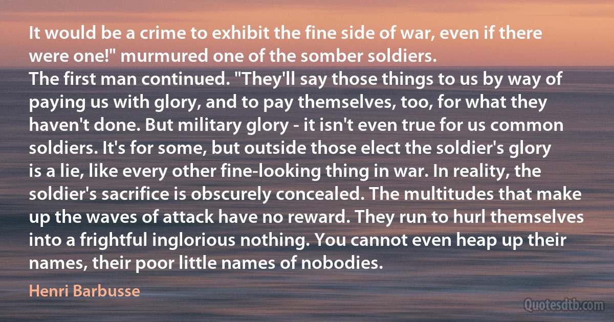 It would be a crime to exhibit the fine side of war, even if there were one!" murmured one of the somber soldiers.
The first man continued. "They'll say those things to us by way of paying us with glory, and to pay themselves, too, for what they haven't done. But military glory - it isn't even true for us common soldiers. It's for some, but outside those elect the soldier's glory is a lie, like every other fine-looking thing in war. In reality, the soldier's sacrifice is obscurely concealed. The multitudes that make up the waves of attack have no reward. They run to hurl themselves into a frightful inglorious nothing. You cannot even heap up their names, their poor little names of nobodies. (Henri Barbusse)