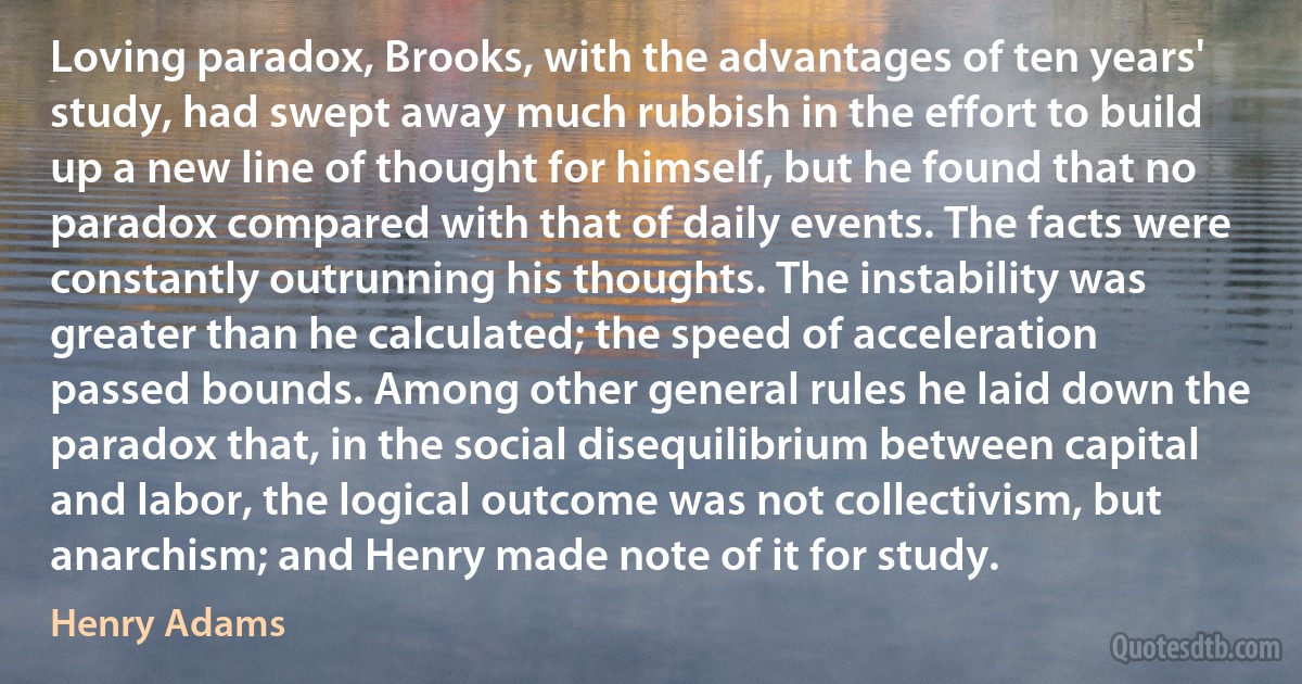 Loving paradox, Brooks, with the advantages of ten years' study, had swept away much rubbish in the effort to build up a new line of thought for himself, but he found that no paradox compared with that of daily events. The facts were constantly outrunning his thoughts. The instability was greater than he calculated; the speed of acceleration passed bounds. Among other general rules he laid down the paradox that, in the social disequilibrium between capital and labor, the logical outcome was not collectivism, but anarchism; and Henry made note of it for study. (Henry Adams)