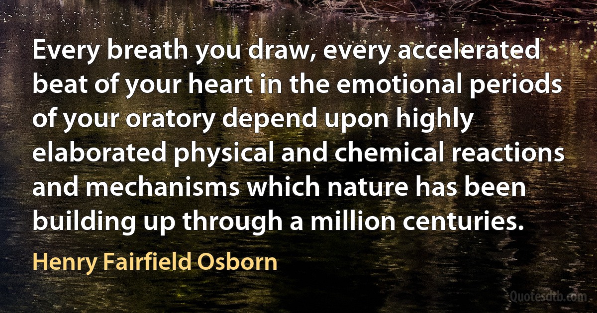 Every breath you draw, every accelerated beat of your heart in the emotional periods of your oratory depend upon highly elaborated physical and chemical reactions and mechanisms which nature has been building up through a million centuries. (Henry Fairfield Osborn)