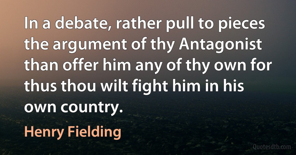 In a debate, rather pull to pieces the argument of thy Antagonist than offer him any of thy own for thus thou wilt fight him in his own country. (Henry Fielding)