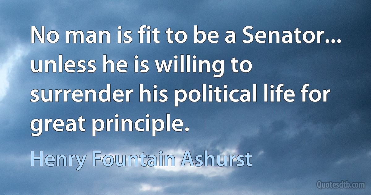 No man is fit to be a Senator... unless he is willing to surrender his political life for great principle. (Henry Fountain Ashurst)