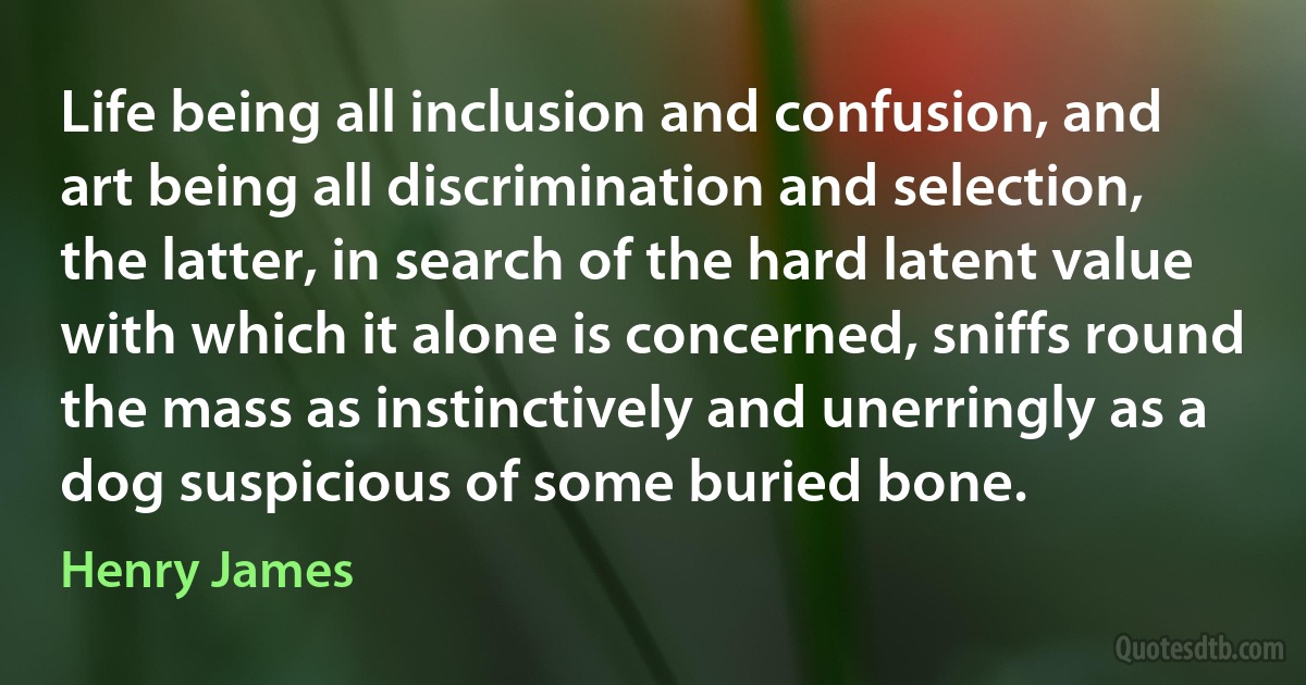 Life being all inclusion and confusion, and art being all discrimination and selection, the latter, in search of the hard latent value with which it alone is concerned, sniffs round the mass as instinctively and unerringly as a dog suspicious of some buried bone. (Henry James)