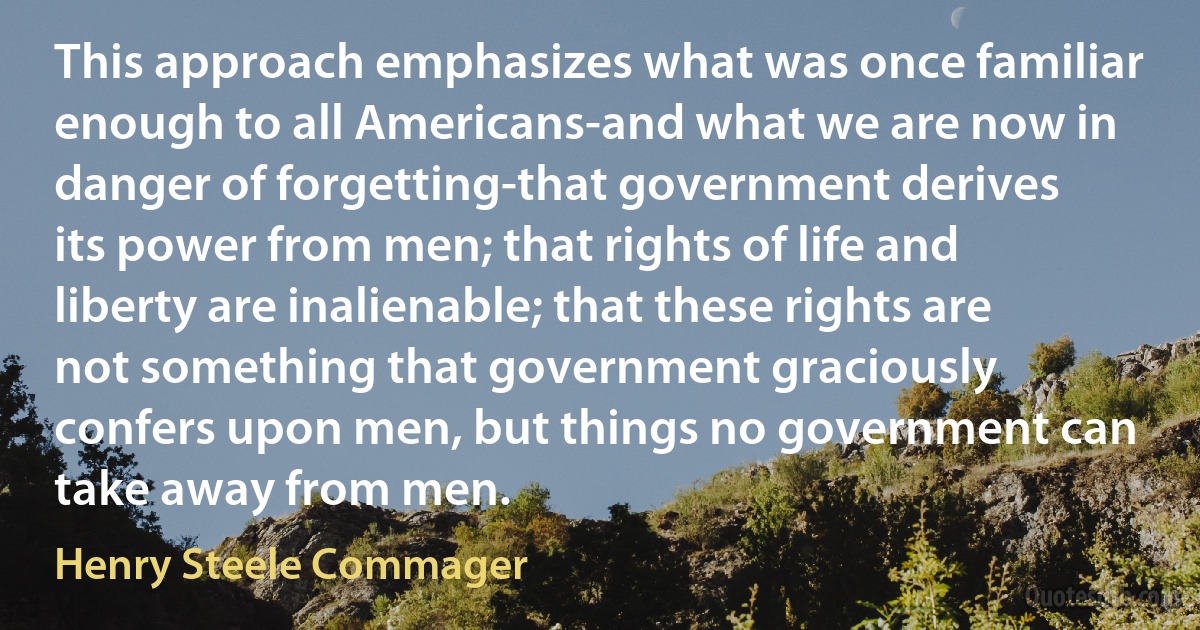 This approach emphasizes what was once familiar enough to all Americans-and what we are now in danger of forgetting-that government derives its power from men; that rights of life and liberty are inalienable; that these rights are not something that government graciously confers upon men, but things no government can take away from men. (Henry Steele Commager)