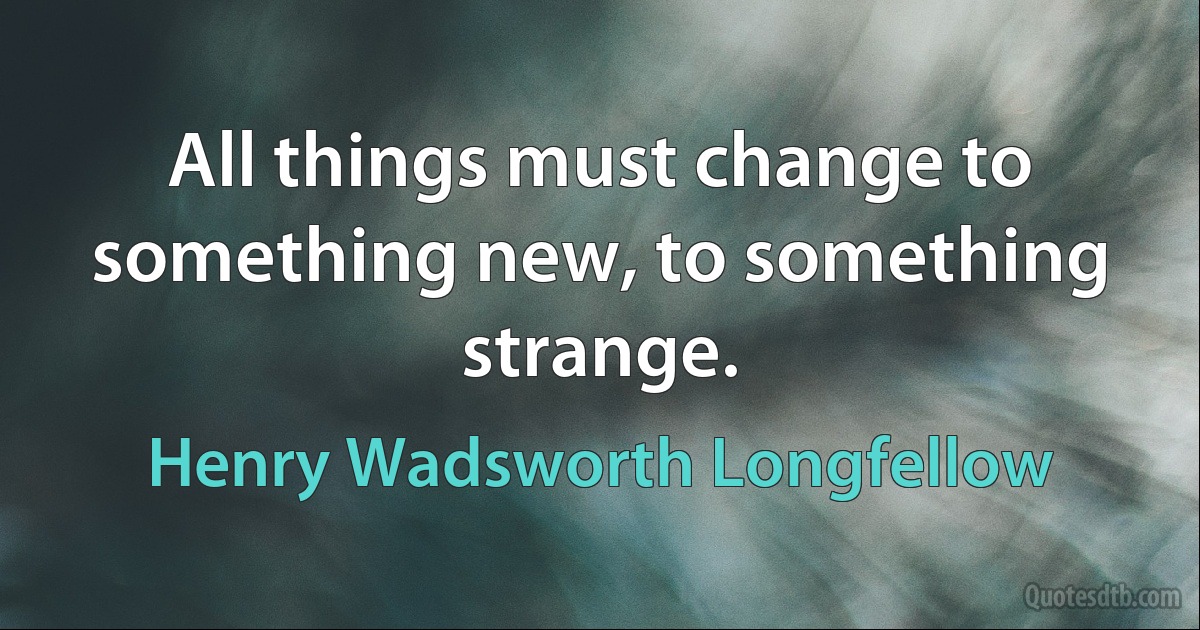 All things must change to something new, to something strange. (Henry Wadsworth Longfellow)