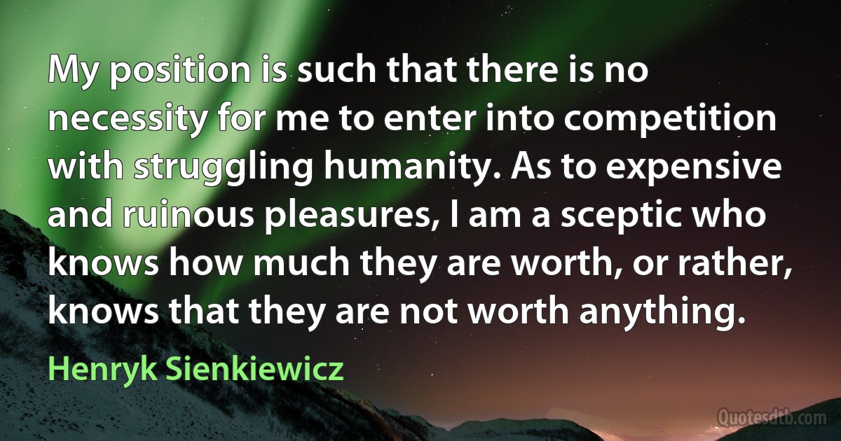 My position is such that there is no necessity for me to enter into competition with struggling humanity. As to expensive and ruinous pleasures, I am a sceptic who knows how much they are worth, or rather, knows that they are not worth anything. (Henryk Sienkiewicz)