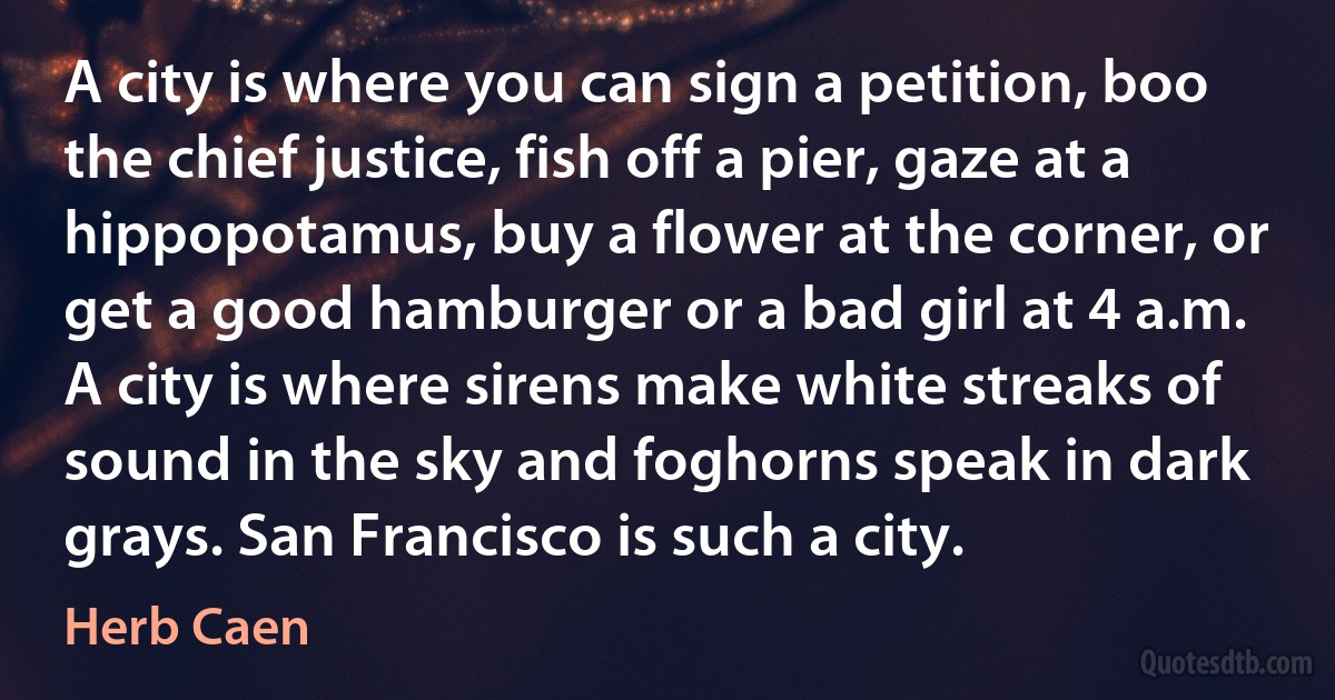 A city is where you can sign a petition, boo the chief justice, fish off a pier, gaze at a hippopotamus, buy a flower at the corner, or get a good hamburger or a bad girl at 4 a.m. A city is where sirens make white streaks of sound in the sky and foghorns speak in dark grays. San Francisco is such a city. (Herb Caen)