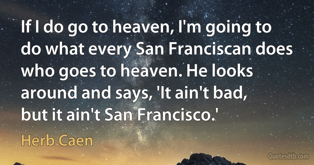 If I do go to heaven, I'm going to do what every San Franciscan does who goes to heaven. He looks around and says, 'It ain't bad, but it ain't San Francisco.' (Herb Caen)