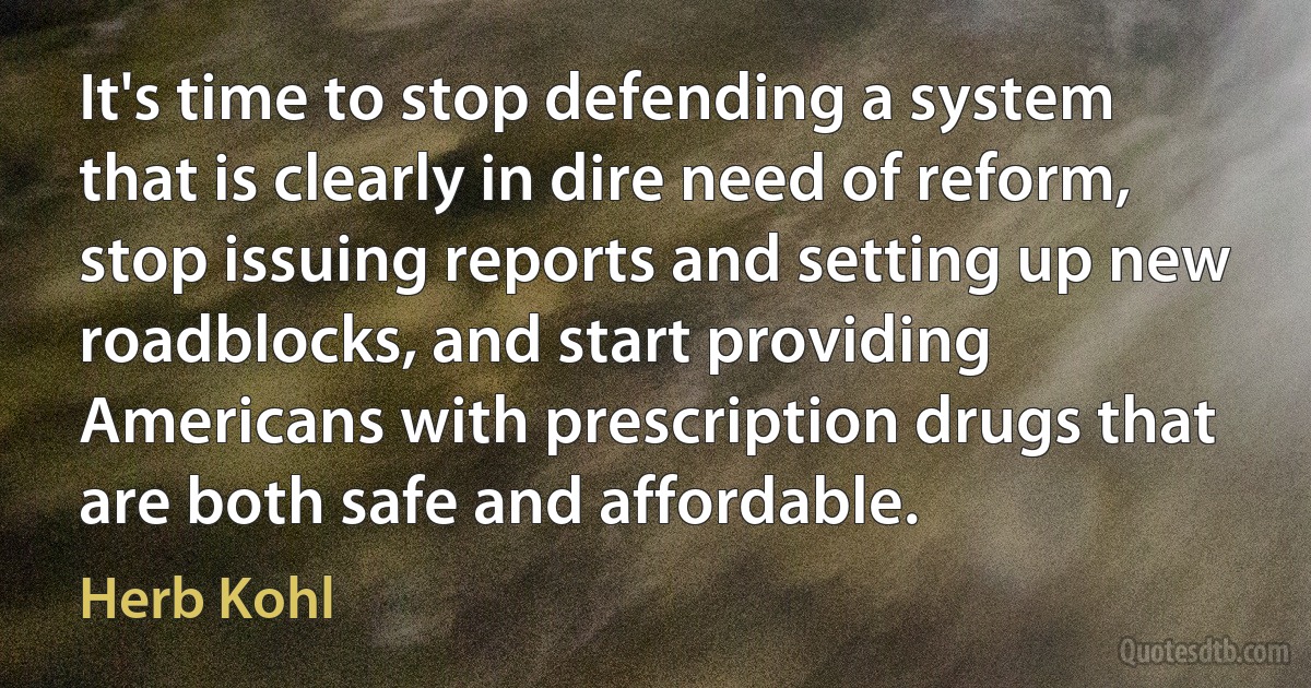 It's time to stop defending a system that is clearly in dire need of reform, stop issuing reports and setting up new roadblocks, and start providing Americans with prescription drugs that are both safe and affordable. (Herb Kohl)