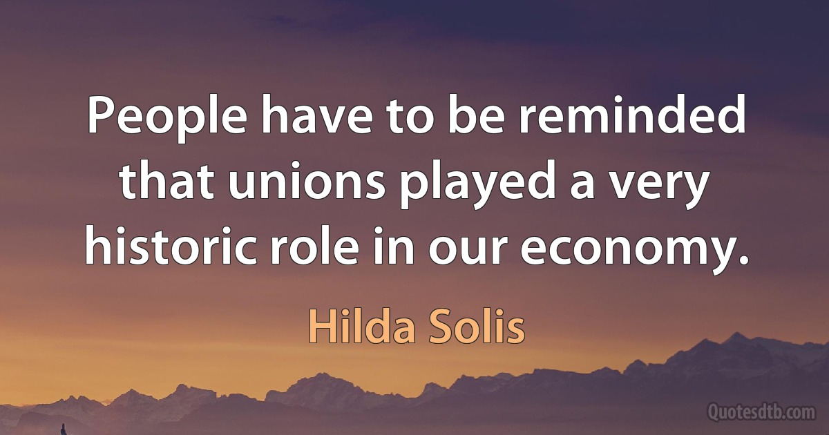 People have to be reminded that unions played a very historic role in our economy. (Hilda Solis)