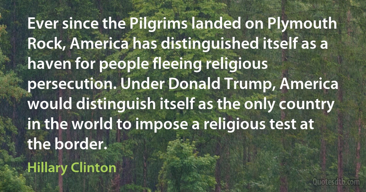 Ever since the Pilgrims landed on Plymouth Rock, America has distinguished itself as a haven for people fleeing religious persecution. Under Donald Trump, America would distinguish itself as the only country in the world to impose a religious test at the border. (Hillary Clinton)