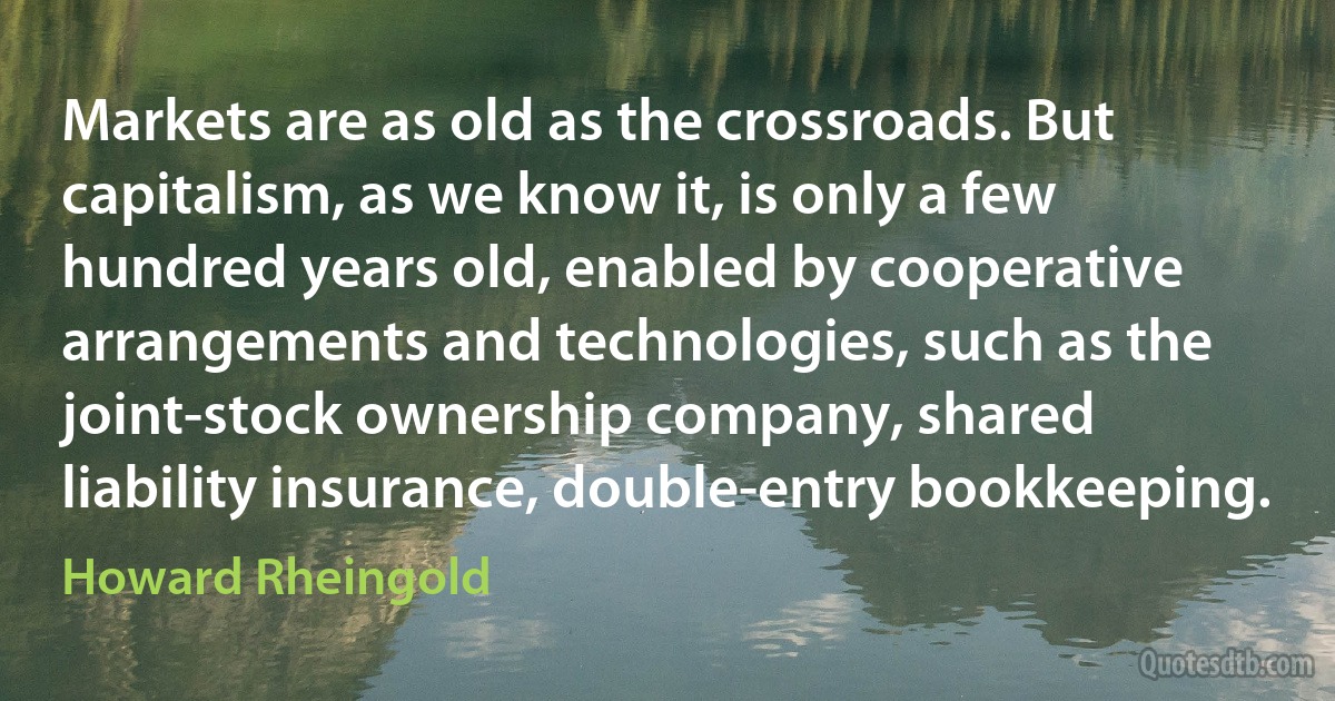 Markets are as old as the crossroads. But capitalism, as we know it, is only a few hundred years old, enabled by cooperative arrangements and technologies, such as the joint-stock ownership company, shared liability insurance, double-entry bookkeeping. (Howard Rheingold)