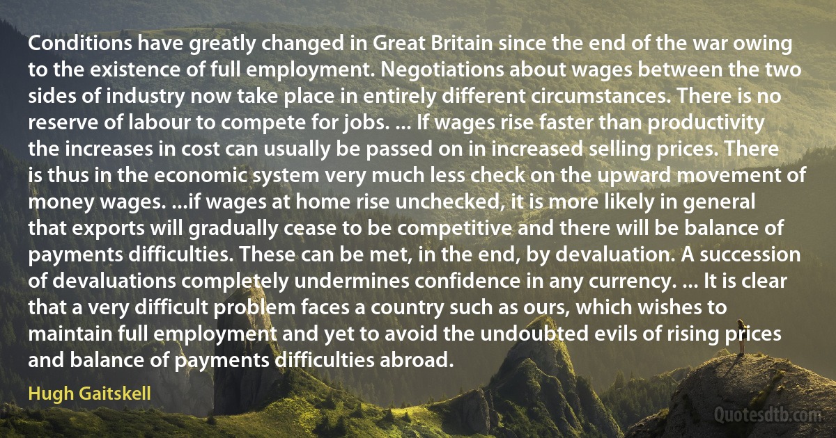 Conditions have greatly changed in Great Britain since the end of the war owing to the existence of full employment. Negotiations about wages between the two sides of industry now take place in entirely different circumstances. There is no reserve of labour to compete for jobs. ... If wages rise faster than productivity the increases in cost can usually be passed on in increased selling prices. There is thus in the economic system very much less check on the upward movement of money wages. ...if wages at home rise unchecked, it is more likely in general that exports will gradually cease to be competitive and there will be balance of payments difficulties. These can be met, in the end, by devaluation. A succession of devaluations completely undermines confidence in any currency. ... It is clear that a very difficult problem faces a country such as ours, which wishes to maintain full employment and yet to avoid the undoubted evils of rising prices and balance of payments difficulties abroad. (Hugh Gaitskell)