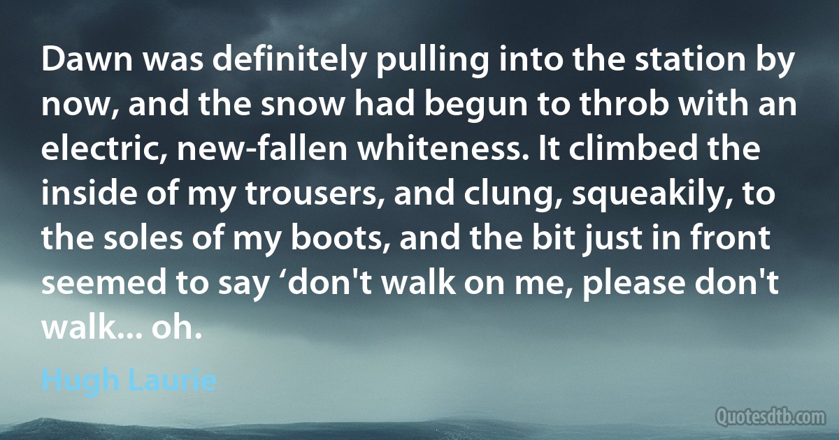 Dawn was definitely pulling into the station by now, and the snow had begun to throb with an electric, new-fallen whiteness. It climbed the inside of my trousers, and clung, squeakily, to the soles of my boots, and the bit just in front seemed to say ‘don't walk on me, please don't walk... oh. (Hugh Laurie)