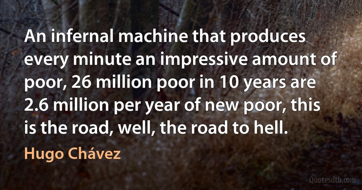 An infernal machine that produces every minute an impressive amount of poor, 26 million poor in 10 years are 2.6 million per year of new poor, this is the road, well, the road to hell. (Hugo Chávez)