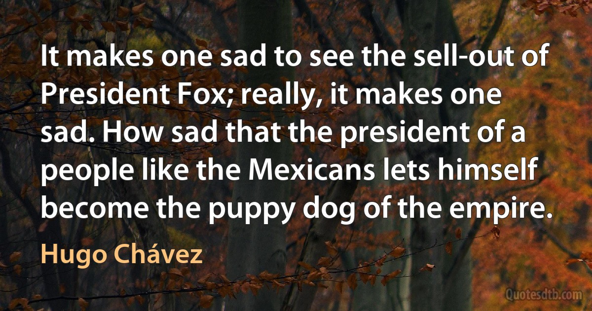 It makes one sad to see the sell-out of President Fox; really, it makes one sad. How sad that the president of a people like the Mexicans lets himself become the puppy dog of the empire. (Hugo Chávez)