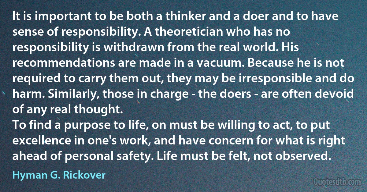 It is important to be both a thinker and a doer and to have sense of responsibility. A theoretician who has no responsibility is withdrawn from the real world. His recommendations are made in a vacuum. Because he is not required to carry them out, they may be irresponsible and do harm. Similarly, those in charge - the doers - are often devoid of any real thought.
To find a purpose to life, on must be willing to act, to put excellence in one's work, and have concern for what is right ahead of personal safety. Life must be felt, not observed. (Hyman G. Rickover)