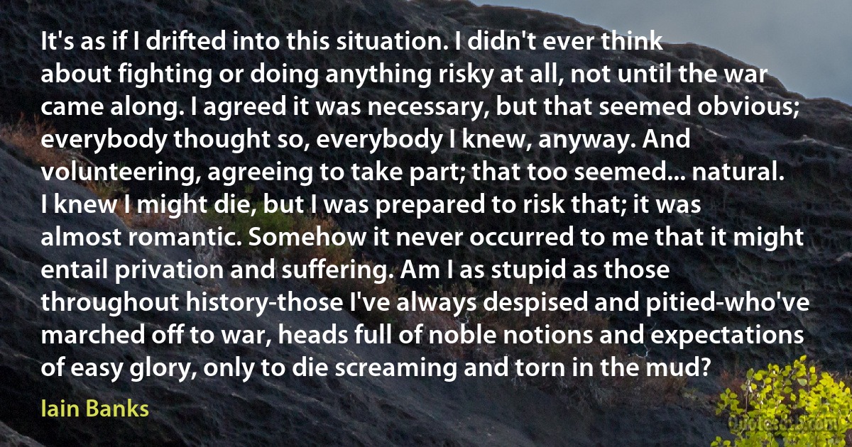 It's as if I drifted into this situation. I didn't ever think about fighting or doing anything risky at all, not until the war came along. I agreed it was necessary, but that seemed obvious; everybody thought so, everybody I knew, anyway. And volunteering, agreeing to take part; that too seemed... natural. I knew I might die, but I was prepared to risk that; it was almost romantic. Somehow it never occurred to me that it might entail privation and suffering. Am I as stupid as those throughout history-those I've always despised and pitied-who've marched off to war, heads full of noble notions and expectations of easy glory, only to die screaming and torn in the mud? (Iain Banks)