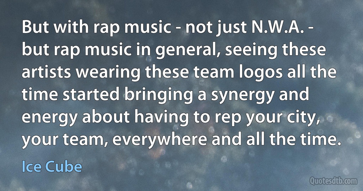 But with rap music - not just N.W.A. - but rap music in general, seeing these artists wearing these team logos all the time started bringing a synergy and energy about having to rep your city, your team, everywhere and all the time. (Ice Cube)