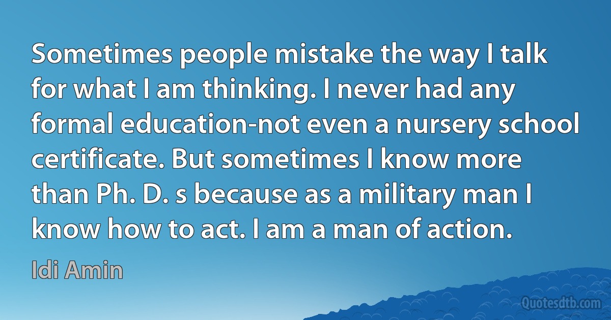 Sometimes people mistake the way I talk for what I am thinking. I never had any formal education-not even a nursery school certificate. But sometimes I know more than Ph. D. s because as a military man I know how to act. I am a man of action. (Idi Amin)