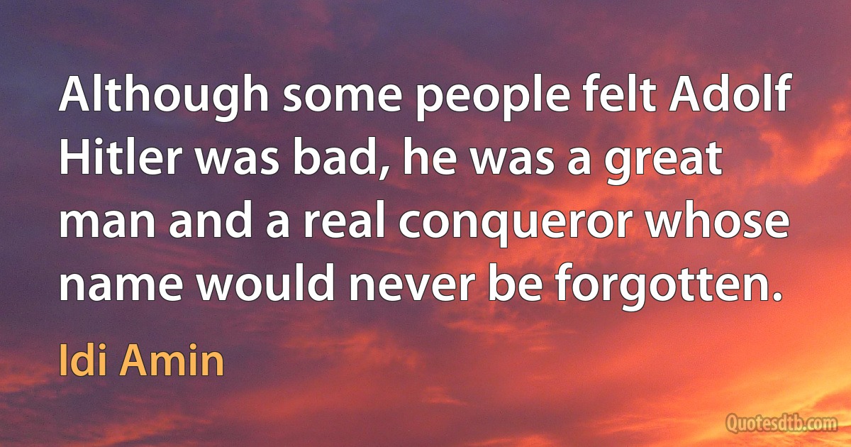 Although some people felt Adolf Hitler was bad, he was a great man and a real conqueror whose name would never be forgotten. (Idi Amin)