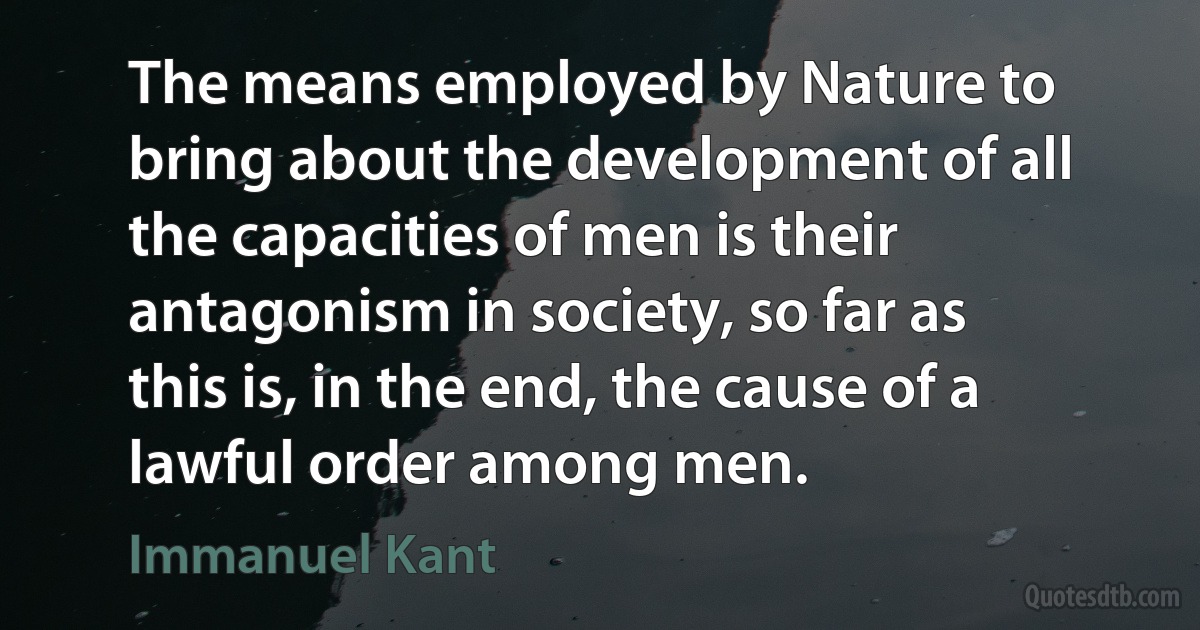 The means employed by Nature to bring about the development of all the capacities of men is their antagonism in society, so far as this is, in the end, the cause of a lawful order among men. (Immanuel Kant)